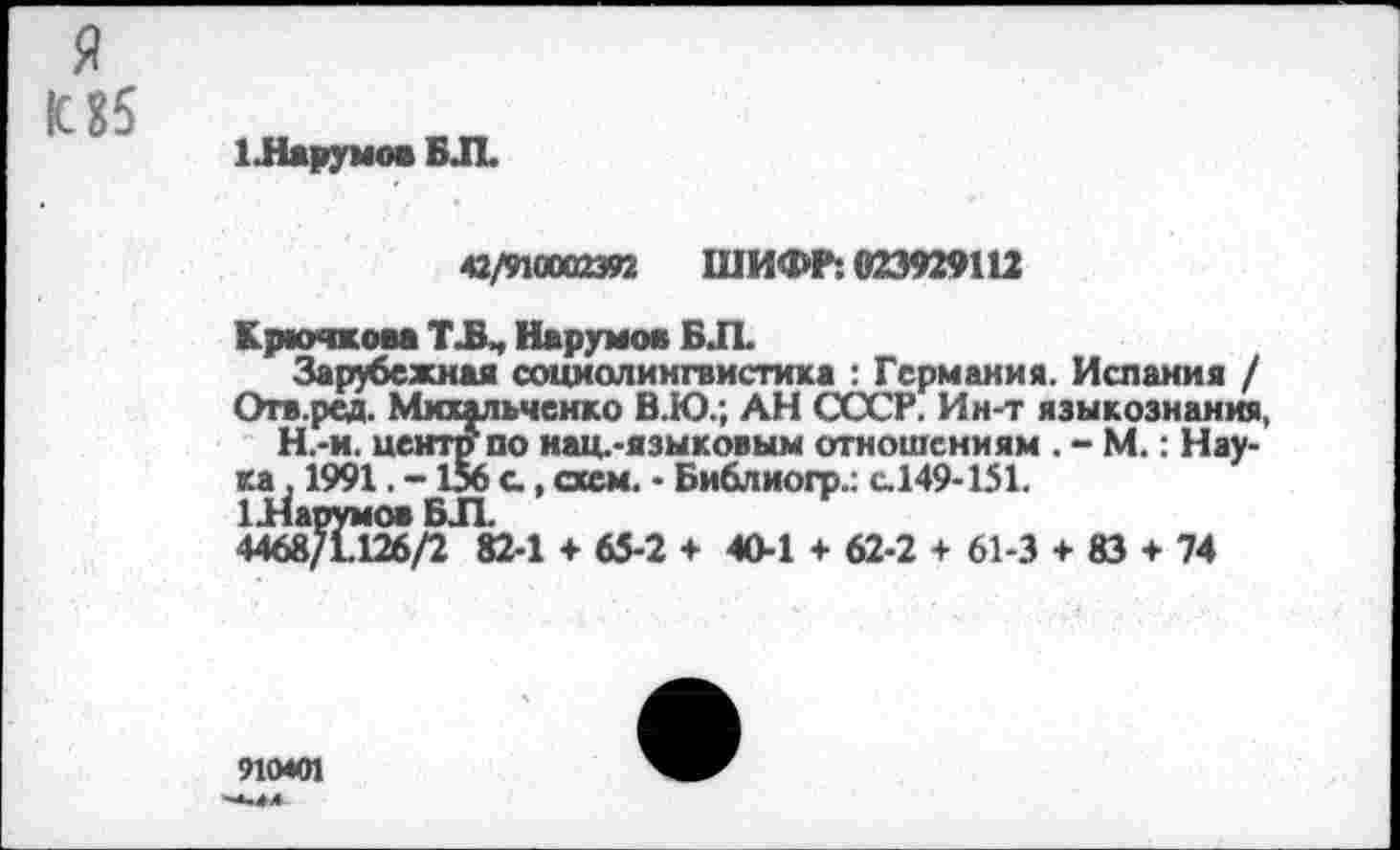 ﻿я
К 85
1.НарумовБЛ
42/910002392 ШИФР: 023929112
Крючком Т Л Корумов Б Л
Зарубежная социолингвистика : Германия. Испания / Огв.ред. Михальченко В.Ю.; АН СССР. Ин-т языкознания, Н.-и. центр по нац.-языковым отношениям . - М.: Наука , 1991. -156 с, схем. - Библиогр.: с.149-151.
1Яарумов БЛ
4468/1.126/2 82-1 + 65-2 + 40-1 + 62-2 + 61-3 + 83 + 74
910401